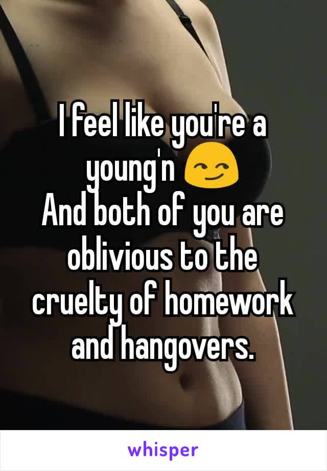 I feel like you're a young'n 😏
And both of you are oblivious to the cruelty of homework and hangovers.

