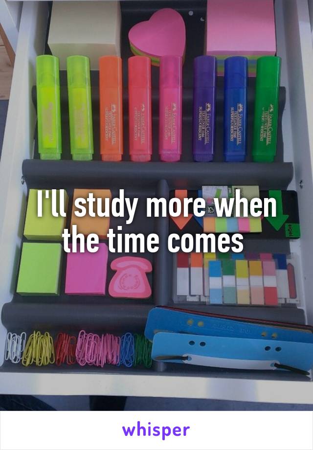 I'll study more when the time comes 