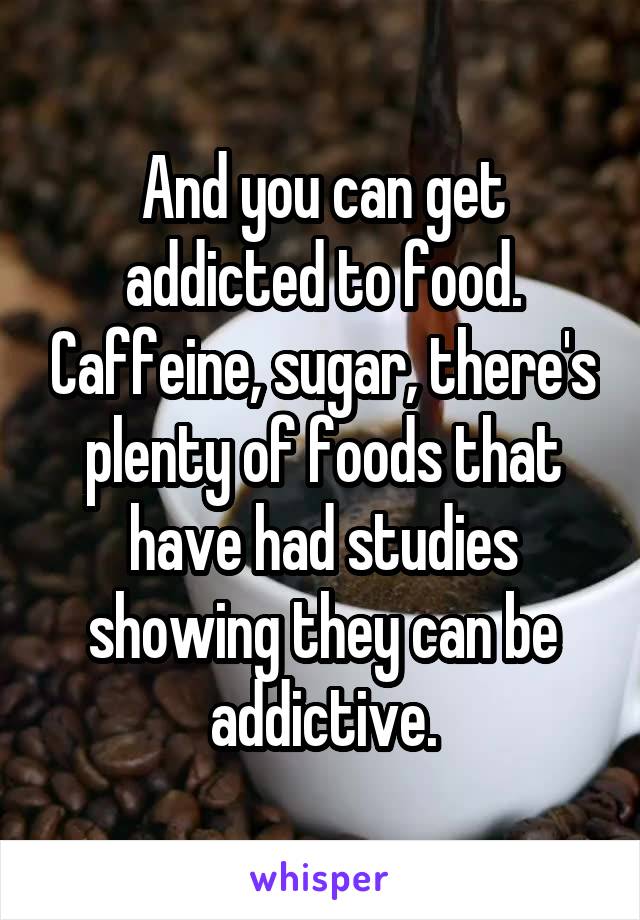 And you can get addicted to food. Caffeine, sugar, there's plenty of foods that have had studies showing they can be addictive.