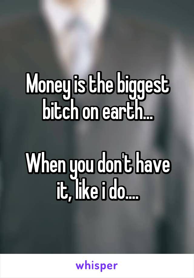 Money is the biggest bitch on earth...

When you don't have it, like i do....