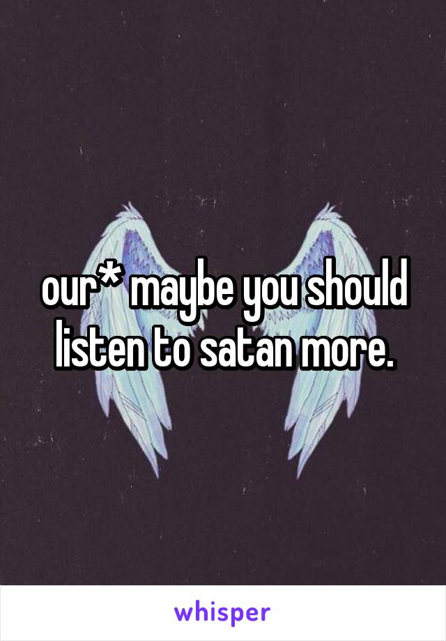 our* maybe you should listen to satan more.