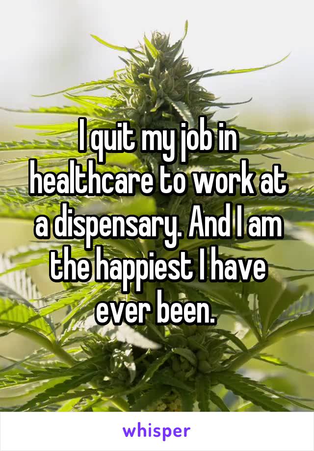 I quit my job in healthcare to work at a dispensary. And I am the happiest I have ever been. 
