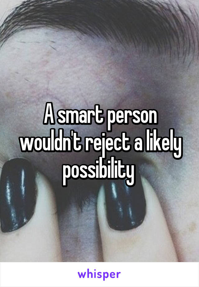 A smart person wouldn't reject a likely possibility 