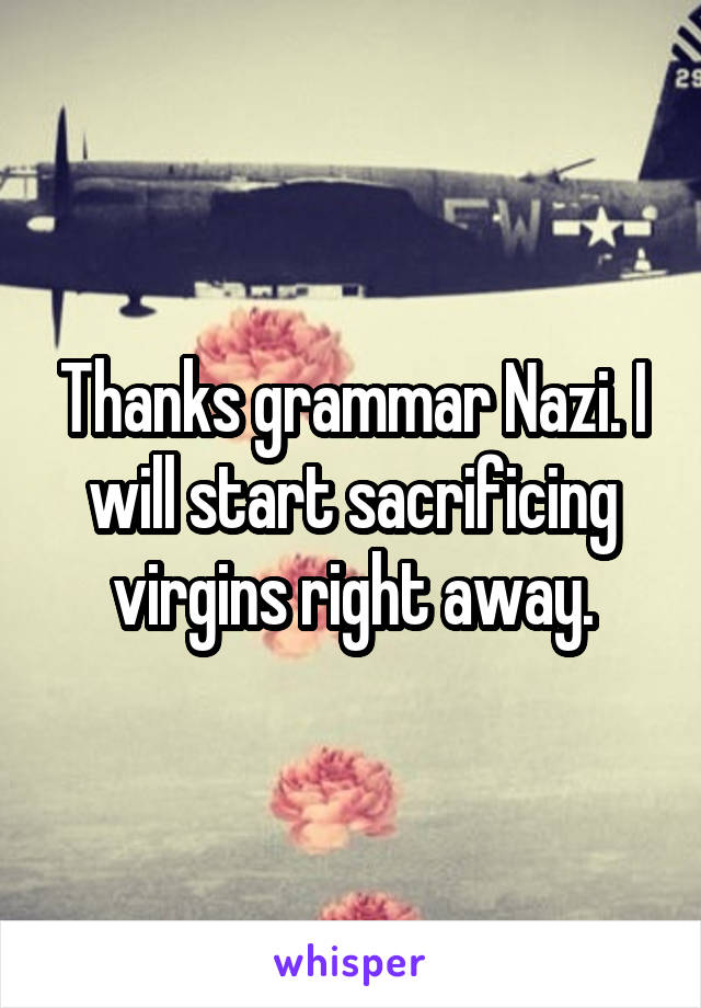 Thanks grammar Nazi. I will start sacrificing virgins right away.