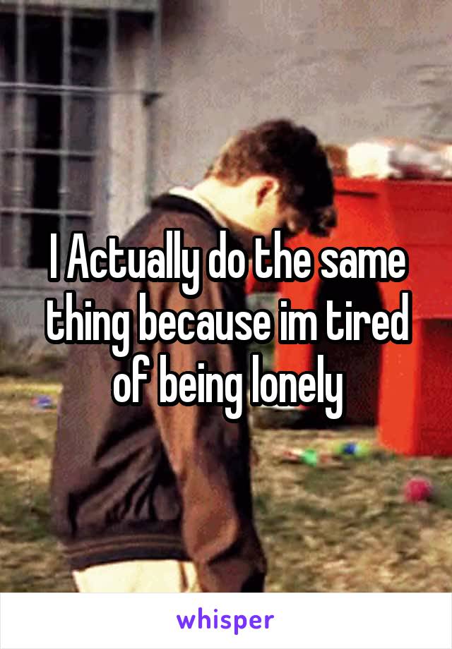 I Actually do the same thing because im tired of being lonely