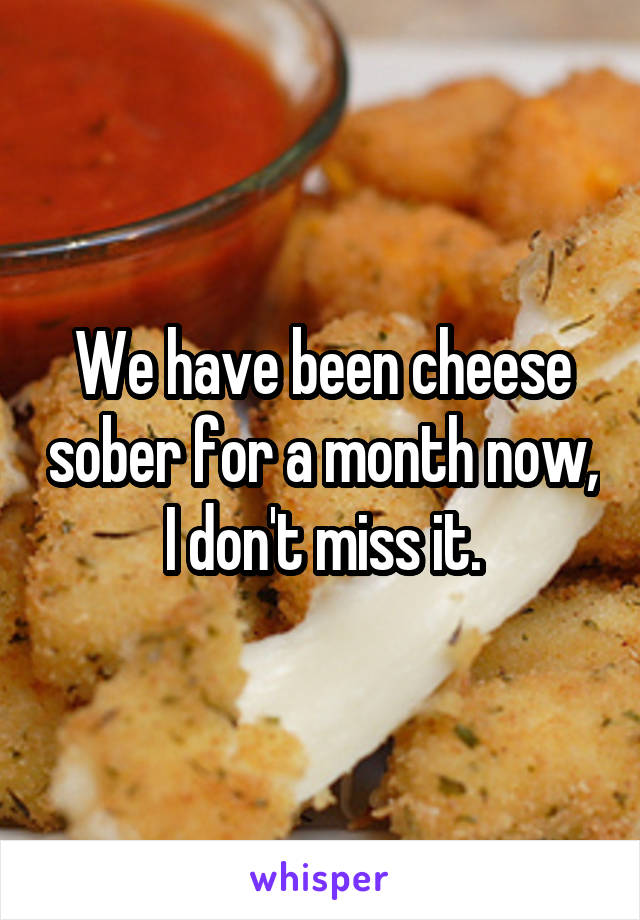We have been cheese sober for a month now, I don't miss it.