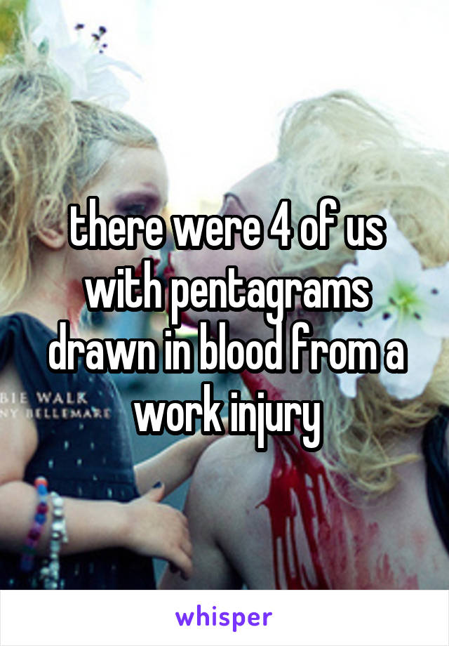 there were 4 of us with pentagrams drawn in blood from a work injury