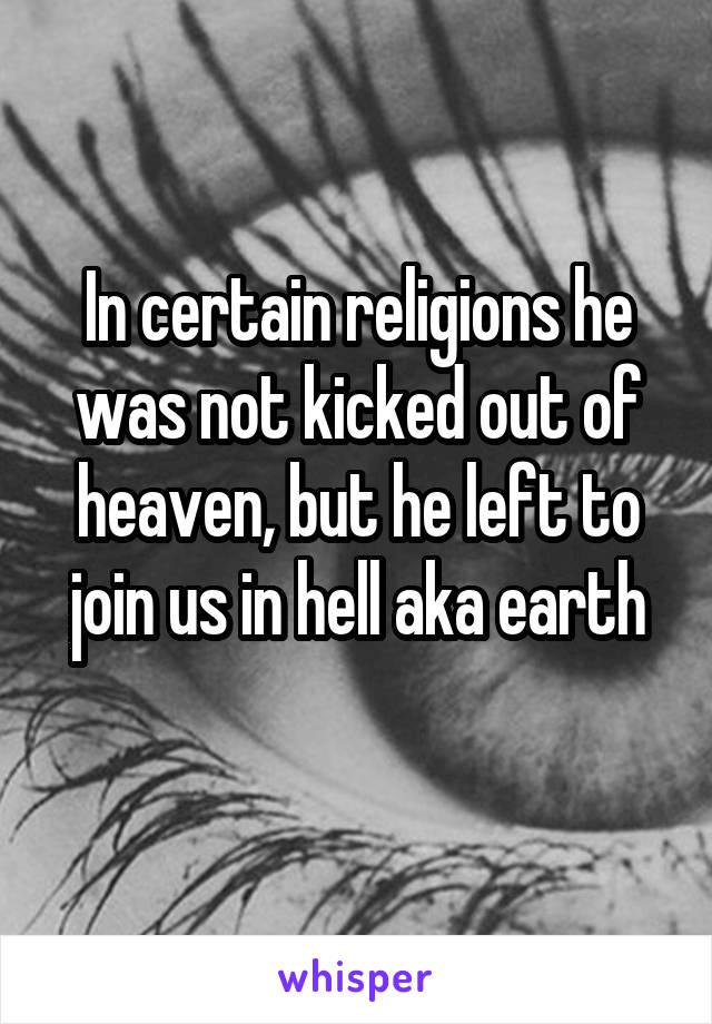 In certain religions he was not kicked out of heaven, but he left to join us in hell aka earth
