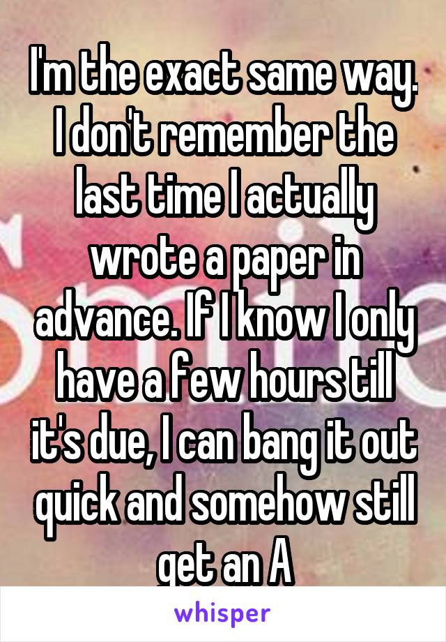 I'm the exact same way. I don't remember the last time I actually wrote a paper in advance. If I know I only have a few hours till it's due, I can bang it out quick and somehow still get an A