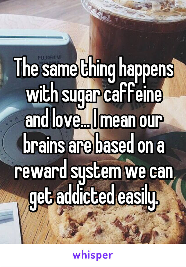 The same thing happens with sugar caffeine and love... I mean our brains are based on a reward system we can get addicted easily.