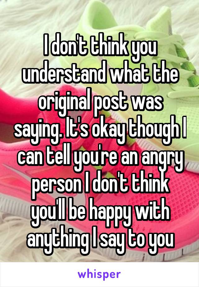 I don't think you understand what the original post was saying. It's okay though I can tell you're an angry person I don't think you'll be happy with anything I say to you