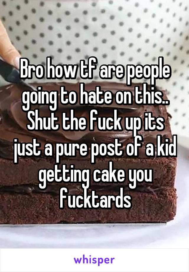 Bro how tf are people going to hate on this..
Shut the fuck up its just a pure post of a kid getting cake you fucktards