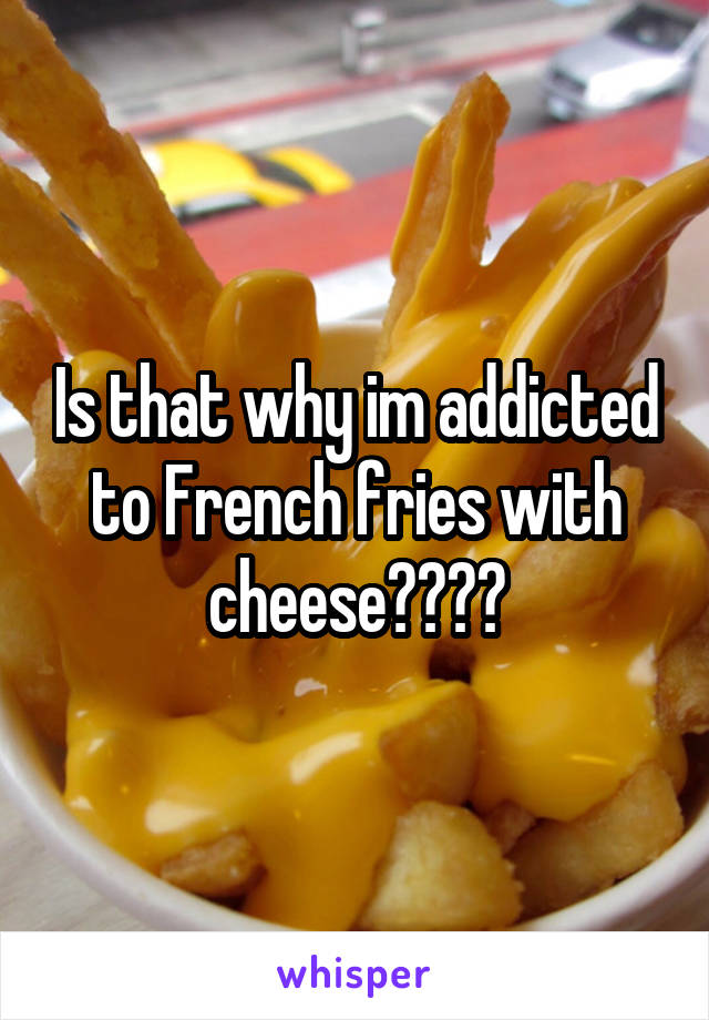 Is that why im addicted to French fries with cheese????