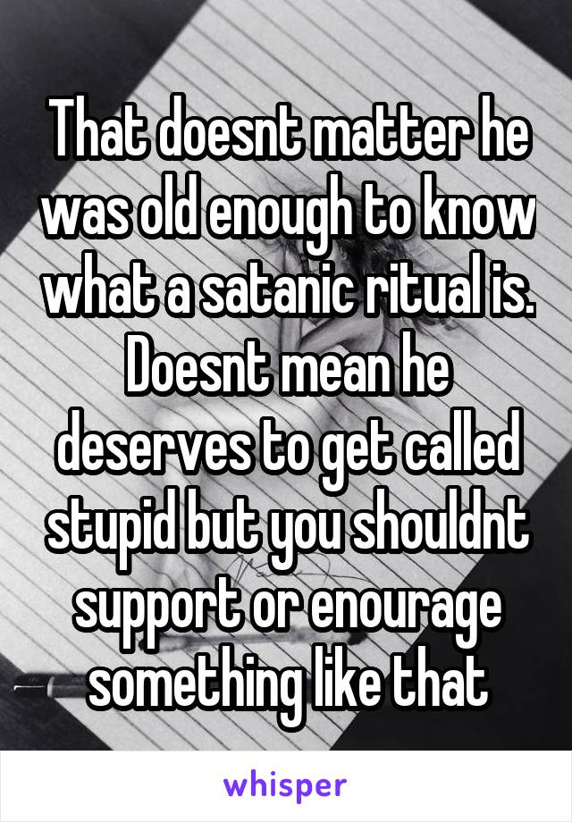 That doesnt matter he was old enough to know what a satanic ritual is. Doesnt mean he deserves to get called stupid but you shouldnt support or enourage something like that