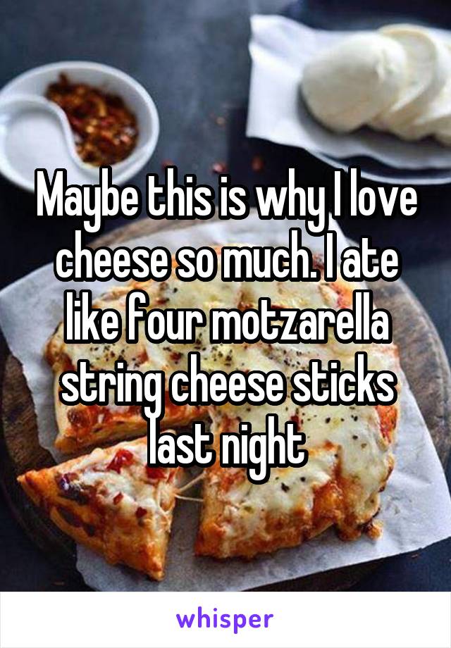 Maybe this is why I love cheese so much. I ate like four motzarella string cheese sticks last night