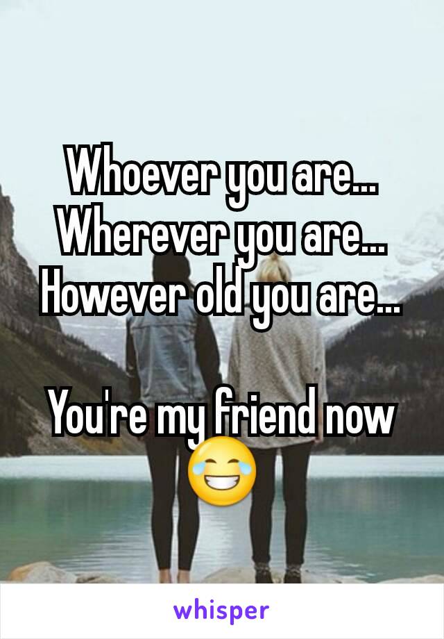 Whoever you are... Wherever you are... However old you are...

You're my friend now 😂