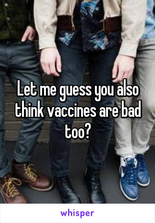 Let me guess you also think vaccines are bad too?