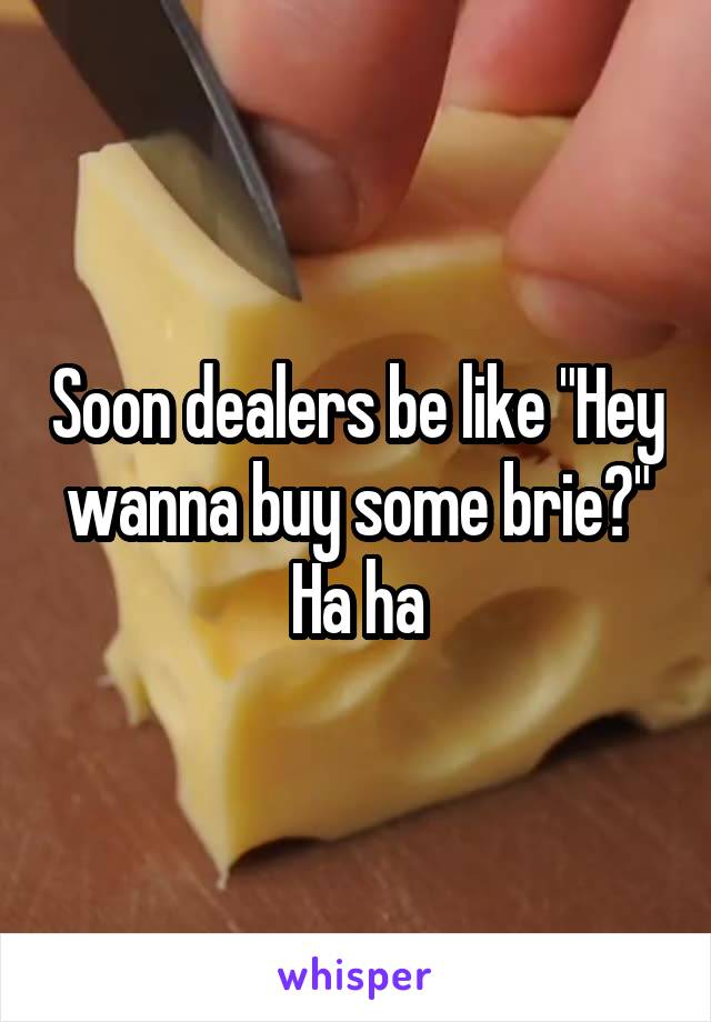 Soon dealers be like "Hey wanna buy some brie?" Ha ha