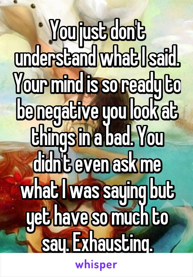 You just don't understand what I said. Your mind is so ready to be negative you look at things in a bad. You didn't even ask me what I was saying but yet have so much to say. Exhausting.