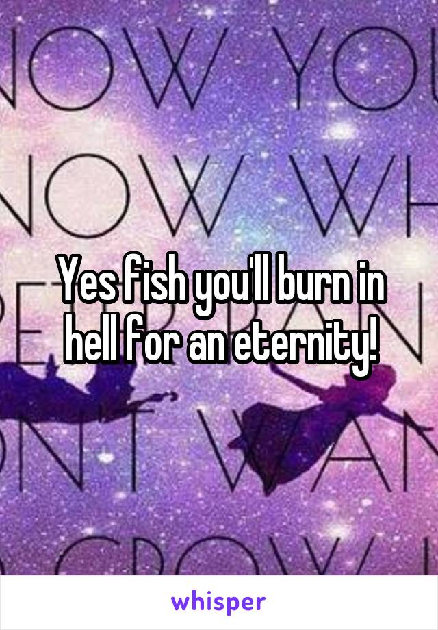 Yes fish you'll burn in hell for an eternity!