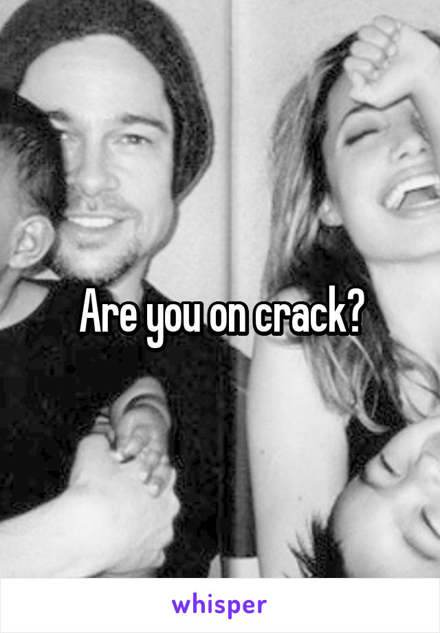 Are you on crack?