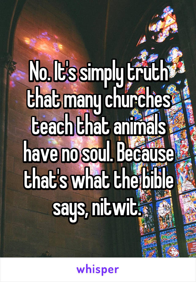 No. It's simply truth that many churches teach that animals have no soul. Because that's what the bible says, nitwit. 