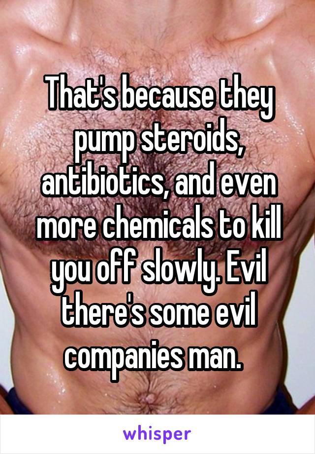 That's because they pump steroids, antibiotics, and even more chemicals to kill you off slowly. Evil there's some evil companies man.  