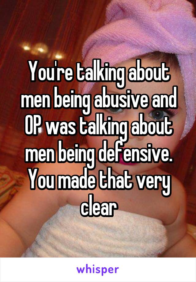 You're talking about men being abusive and OP was talking about men being defensive. You made that very clear