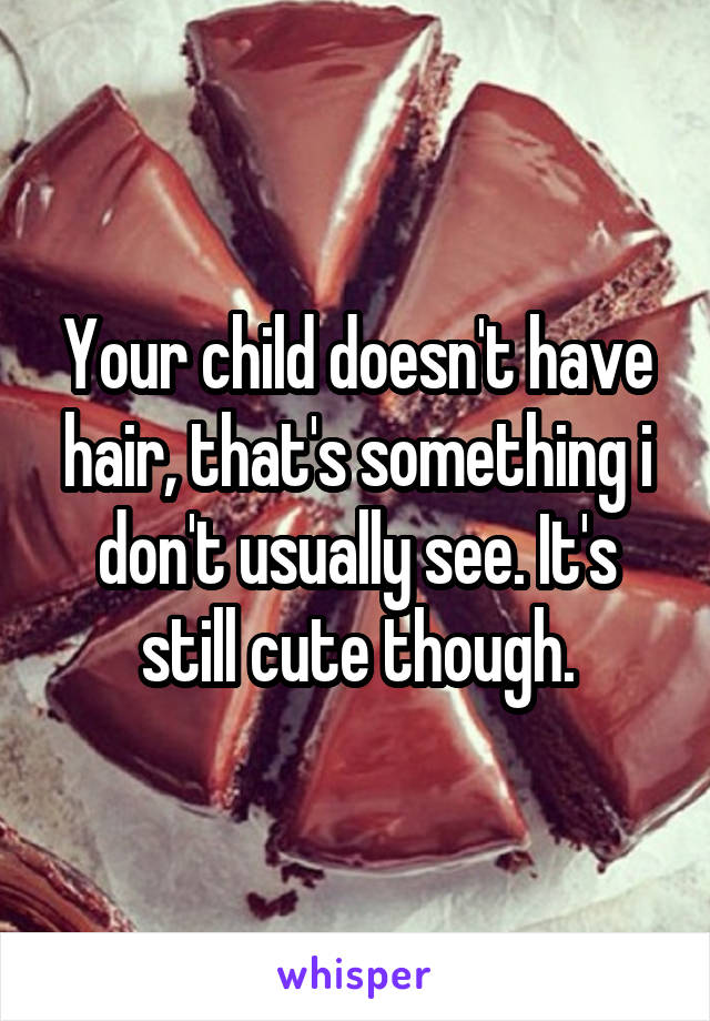 Your child doesn't have hair, that's something i don't usually see. It's still cute though.