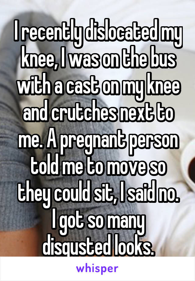 I recently dislocated my knee, I was on the bus with a cast on my knee and crutches next to me. A pregnant person told me to move so they could sit, I said no.
I got so many disgusted looks.