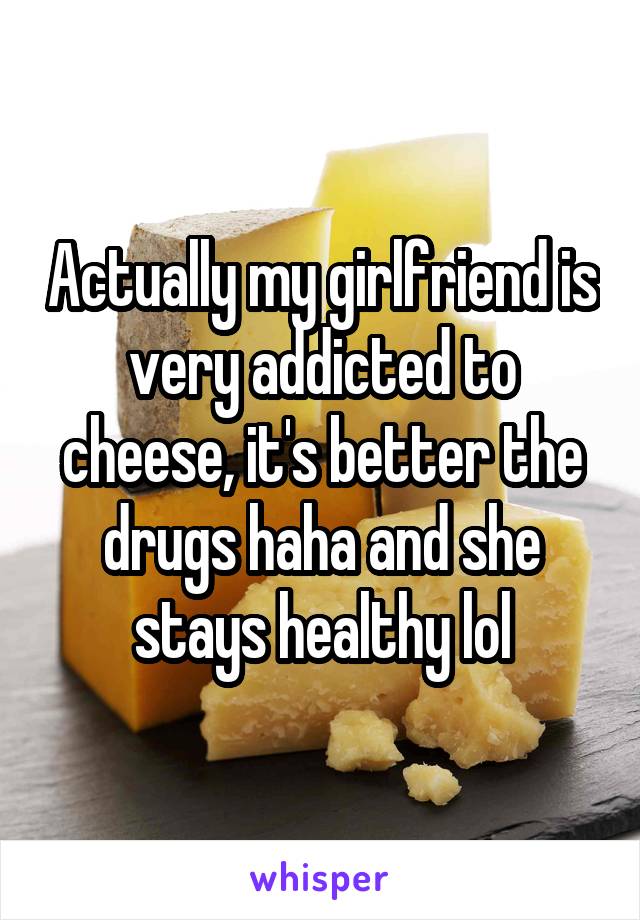 Actually my girlfriend is very addicted to cheese, it's better the drugs haha and she stays healthy lol
