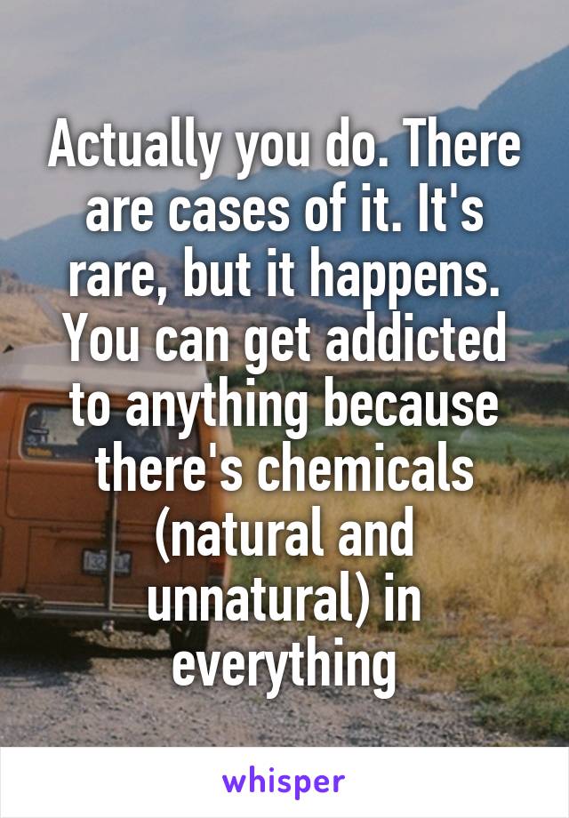 Actually you do. There are cases of it. It's rare, but it happens. You can get addicted to anything because there's chemicals (natural and unnatural) in everything