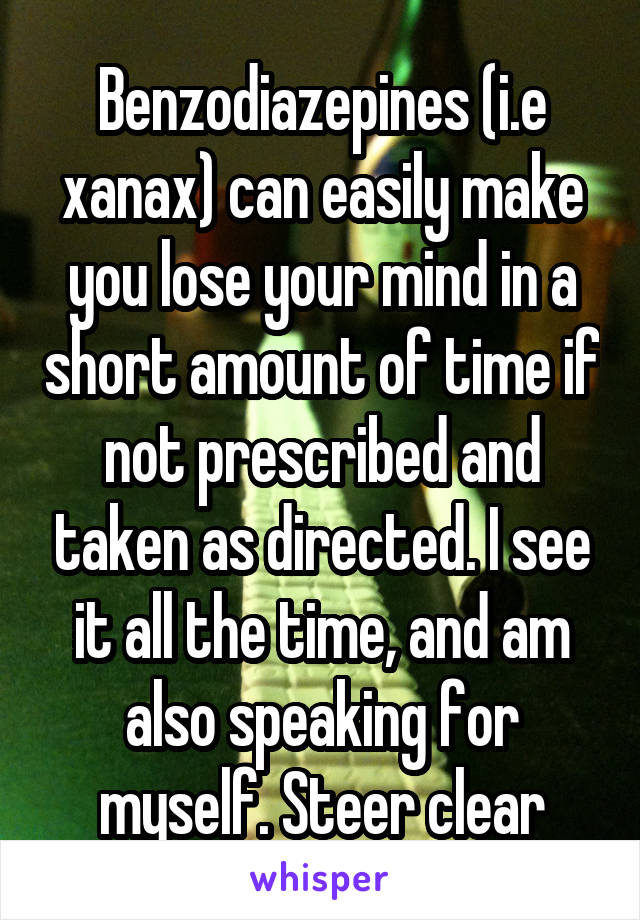 Benzodiazepines (i.e xanax) can easily make you lose your mind in a short amount of time if not prescribed and taken as directed. I see it all the time, and am also speaking for myself. Steer clear