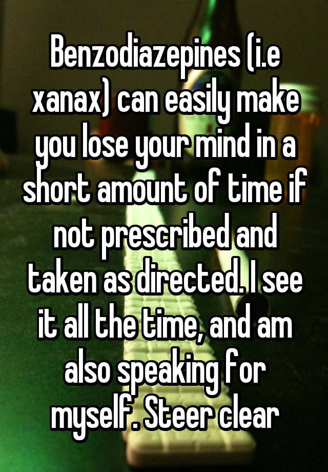 Benzodiazepines (i.e xanax) can easily make you lose your mind in a short amount of time if not prescribed and taken as directed. I see it all the time, and am also speaking for myself. Steer clear