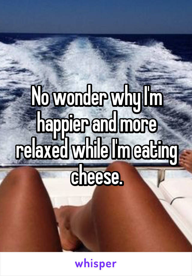 No wonder why I'm happier and more relaxed while I'm eating cheese.