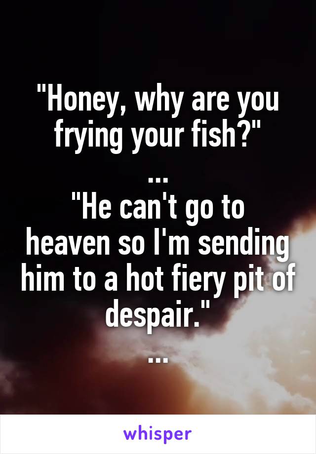 "Honey, why are you frying your fish?"
...
"He can't go to heaven so I'm sending him to a hot fiery pit of despair."
...