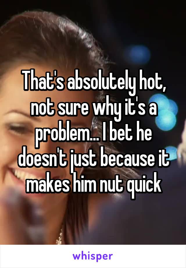 That's absolutely hot, not sure why it's a problem... I bet he doesn't just because it makes him nut quick
