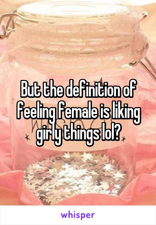 But the definition of feeling female is liking girly things lol?