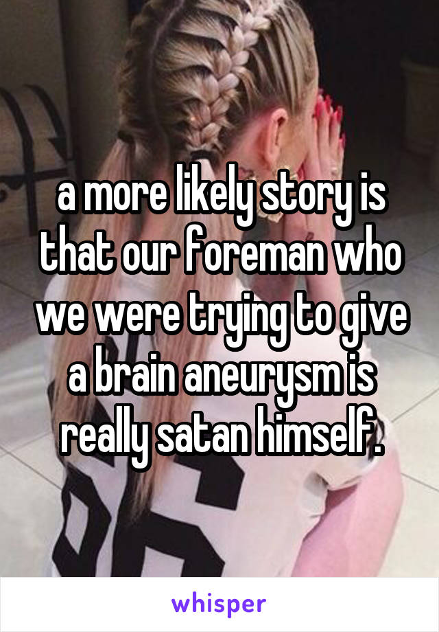 a more likely story is that our foreman who we were trying to give a brain aneurysm is really satan himself.