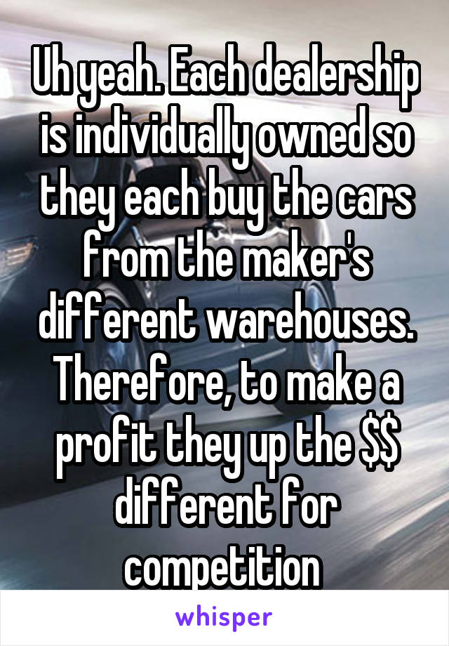 Uh yeah. Each dealership is individually owned so they each buy the cars from the maker's different warehouses. Therefore, to make a profit they up the $$ different for competition 