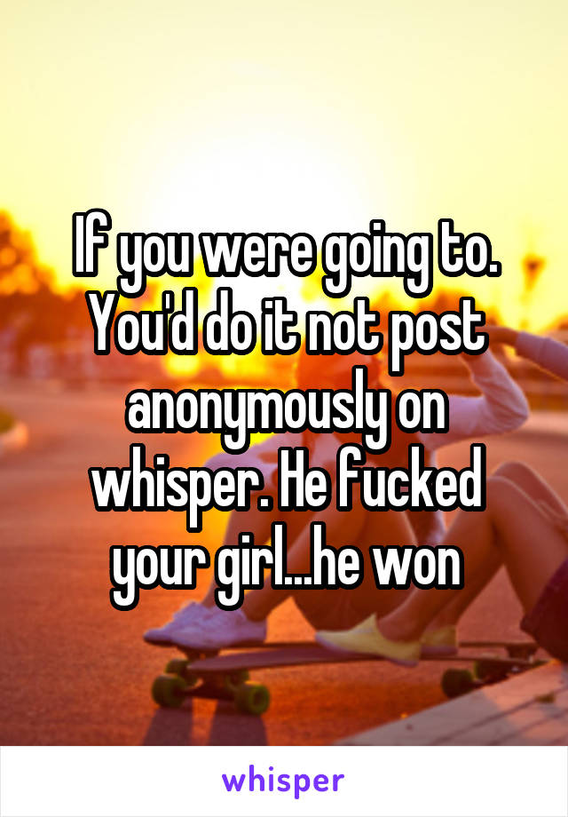 If you were going to. You'd do it not post anonymously on whisper. He fucked your girl...he won
