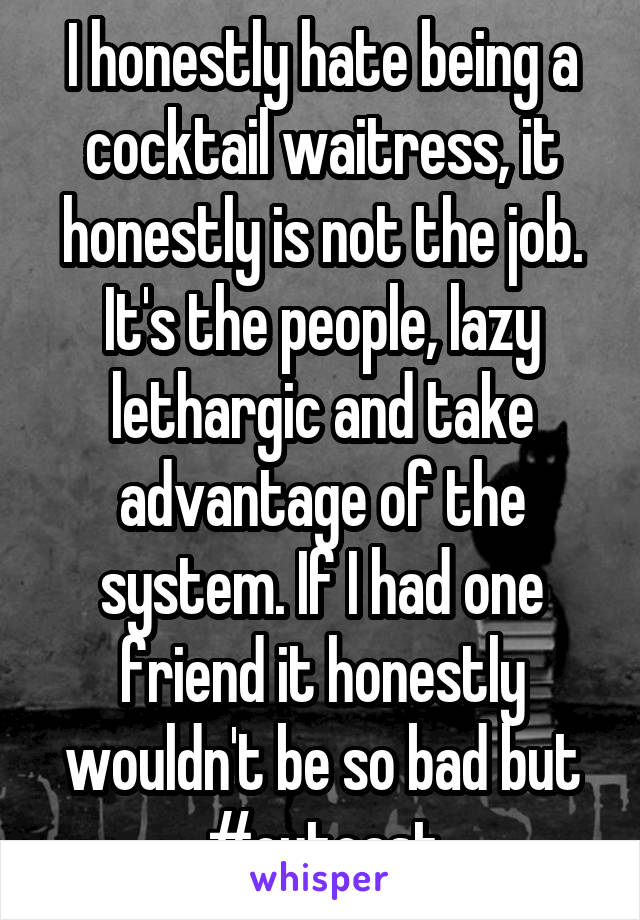 I honestly hate being a cocktail waitress, it honestly is not the job. It's the people, lazy lethargic and take advantage of the system. If I had one friend it honestly wouldn't be so bad but #outcast