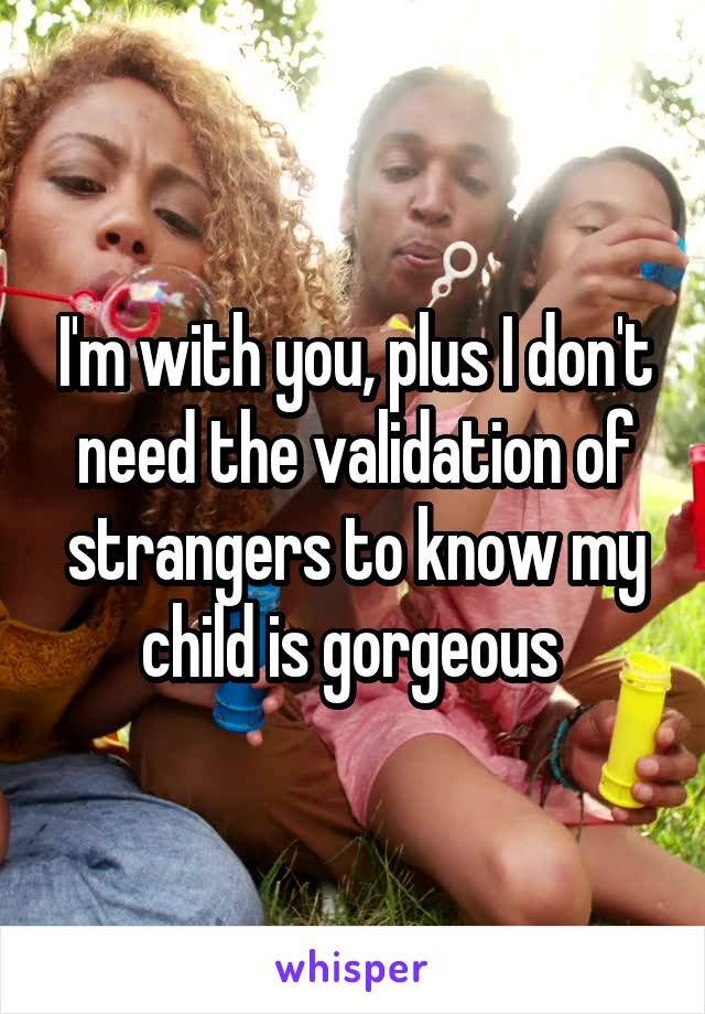 I'm with you, plus I don't need the validation of strangers to know my child is gorgeous 