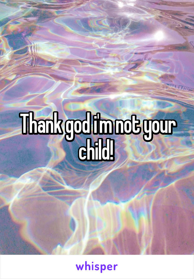 Thank god i'm not your child! 