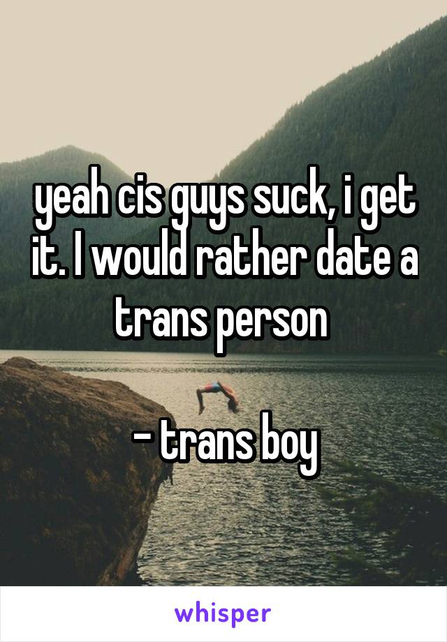 yeah cis guys suck, i get it. I would rather date a trans person 
 
- trans boy