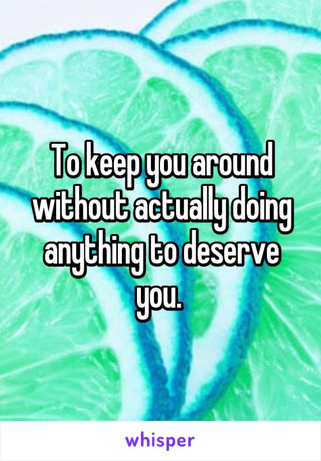  To keep you around without actually doing anything to deserve you. 