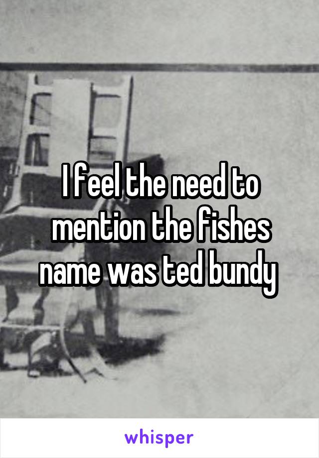 I feel the need to mention the fishes name was ted bundy 