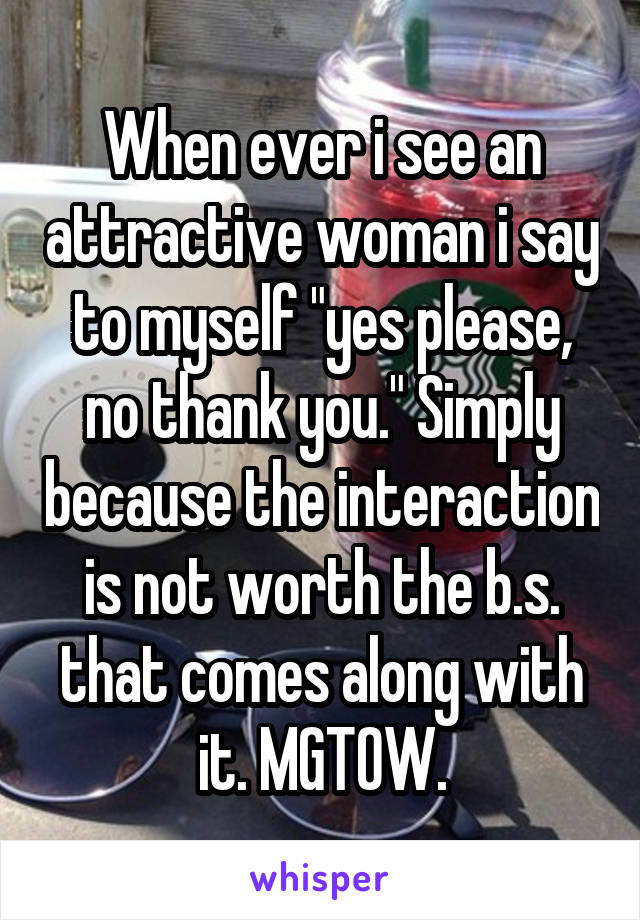 When ever i see an attractive woman i say to myself "yes please, no thank you." Simply because the interaction is not worth the b.s. that comes along with it. MGTOW.