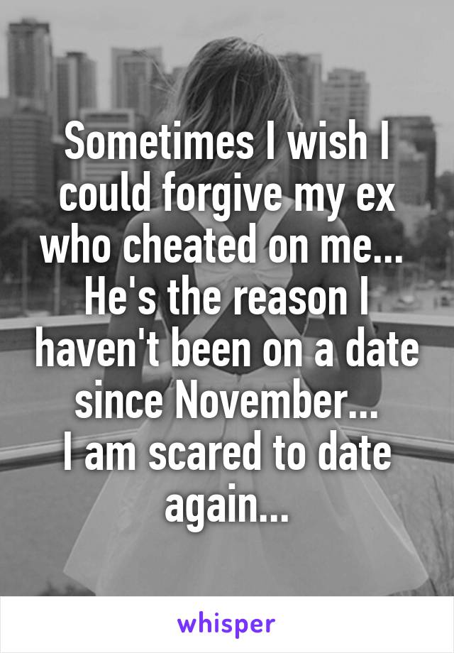 Sometimes I wish I could forgive my ex who cheated on me... 
He's the reason I haven't been on a date since November...
I am scared to date again...
