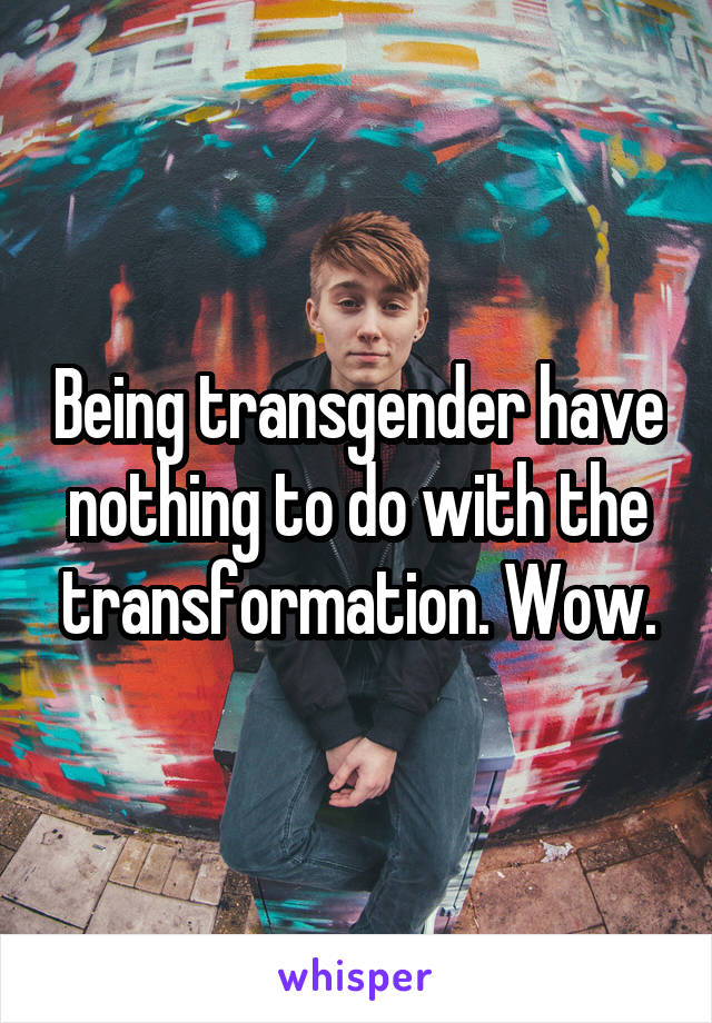 Being transgender have nothing to do with the transformation. Wow.